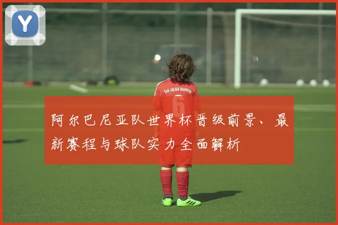 阿尔巴尼亚队世界杯晋级前景、最新赛程与球队实力全面解析