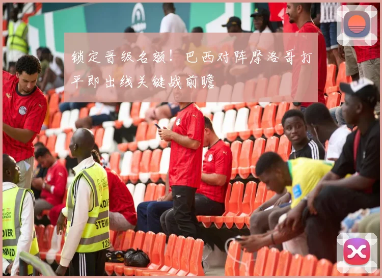 锁定晋级名额！巴西对阵摩洛哥打平即出线关键战前瞻
