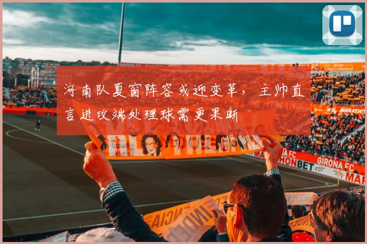 河南队夏窗阵容或迎变革，主帅直言进攻端处理球需更果断