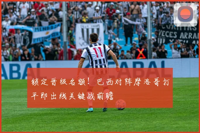 锁定晋级名额!巴西对阵摩洛哥打平即出线关键战前瞻