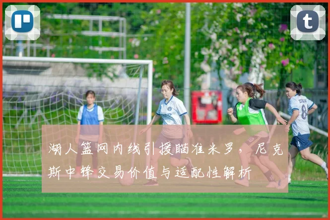 湖人篮网内线引援瞄准米罗,尼克斯中锋交易价值与适配性解析
