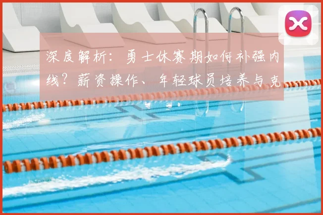 深度解析:勇士休赛期如何补强内线?薪资操作、年轻球员培养与克莱续约全攻略