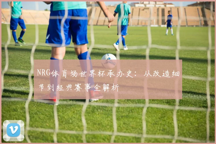 NRG体育场世界杯承办史:从改造细节到经典赛事全解析