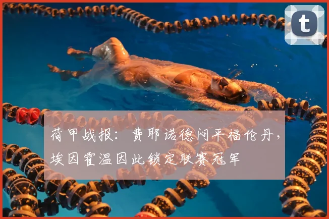 荷甲战报:费耶诺德闷平福伦丹,埃因霍温因此锁定联赛冠军